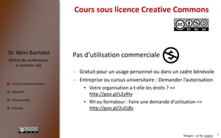 3
 Accès à cette formation
 Objectifs
 Entreprendre
 4 temps
Dr. Rémi Bachelet
Maître de conférences
à Centrale Lille
Cours sous licence Creative Commons
Pas d’utilisation commerciale
– Gratuit pour un usage personnel ou dans un cadre bénévole
– Entreprise ou cursus universitaire : Demander l’autorisation
• Votre organisation a-t-elle les droits ? =>
http://goo.gl/s2yRtv
• RH ou formateur : Faire une demande d’utilisation =>
http://goo.gl/2uGj8s
Images : cc-by source
.
 