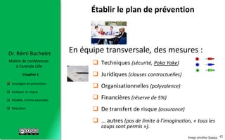 42
 Stratégies de prévention
 Analyser un risque
 Modèle, Contre-exemples
 Détection
Chapitre 3
Dr. Rémi Bachelet
Maître de conférences
à Centrale Lille
En équipe transversale, des mesures :
 Techniques (sécurité, Poka Yoke)
 Juridiques (clauses contractuelles)
 Organisationnelles (polyvalence)
 Financières (réserve de 5%)
 De transfert de risque (assurance)
 … autres (pas de limite à l’imagination, « tous les
coups sont permis »).
Établir le plan de prévention
.
Image pixabay Source
 