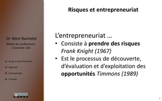 5
 Accès à cette formation
 Objectifs
 Entreprendre
 4 temps
Dr. Rémi Bachelet
Maître de conférences
à Centrale Lille
Risques et entrepreneuriat
.
L’entrepreneuriat …
• Consiste à prendre des risques
Frank Knight (1967)
• Est le processus de découverte,
d’évaluation et d’exploitation des
opportunités Timmons (1989)
 