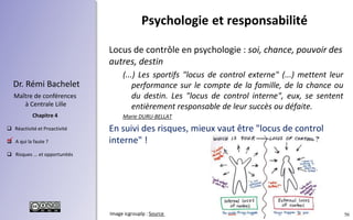 56
 Réactivité et Proactivité
 A qui la faute ?
 Risques ... et opportunités
Chapitre 4
Dr. Rémi Bachelet
Maître de conférences
à Centrale Lille
Locus de contrôle en psychologie : soi, chance, pouvoir des
autres, destin
(...) Les sportifs "locus de control externe" (...) mettent leur
performance sur le compte de la famille, de la chance ou
du destin. Les "locus de control interne", eux, se sentent
entièrement responsable de leur succès ou défaite.
Marie DURU-BELLAT
En suivi des risques, mieux vaut être "locus de control
interne" !
Psychologie et responsabilité
.
Image icgrouplp : Source
 