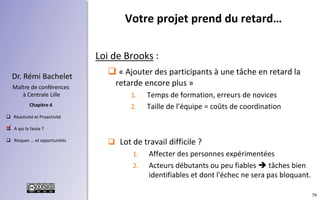 58
 Réactivité et Proactivité
 A qui la faute ?
 Risques ... et opportunités
Chapitre 4
Dr. Rémi Bachelet
Maître de conférences
à Centrale Lille
Loi de Brooks :
 « Ajouter des participants à une tâche en retard la
retarde encore plus »
1. Temps de formation, erreurs de novices
2. Taille de l’équipe = coûts de coordination
 Lot de travail difficile ?
1. Affecter des personnes expérimentées
2. Acteurs débutants ou peu fiables  tâches bien
identifiables et dont l'échec ne sera pas bloquant.
Votre projet prend du retard…
.
 