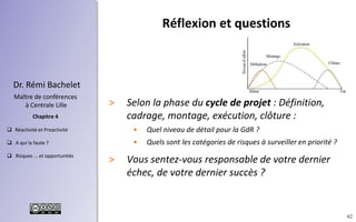 62
 Réactivité et Proactivité
 A qui la faute ?
 Risques ... et opportunités
Chapitre 4
Dr. Rémi Bachelet
Maître de conférences
à Centrale Lille
Réflexion et questions
> Selon la phase du cycle de projet : Définition,
cadrage, montage, exécution, clôture :
• Quel niveau de détail pour la GdR ?
• Quels sont les catégories de risques à surveiller en priorité ?
> Vous sentez-vous responsable de votre dernier
échec, de votre dernier succès ?
 