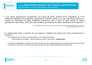 1. Le dispositif de gestion des risques opérationnels
                      Une définition normative des risques opérationnels…




 « Les risques opérationnels correspondent aux risques de pertes résultant d’une inadaptation ou d’une
  défaillance imputable à des procédures, personnels et systèmes internes, ou à des événements extérieurs, y
  compris les événements de faible probabilité d’occurrence, mais à risque de perte élevée. les risques
  opérationnels, ainsi définis, incluent le risque juridique mais excluent les risques stratégiques et de réputation »
                                             Arrêté du 20 février 2007 relatif aux exigences de fonds propres applicables aux établissements de crédit et aux
                                                                                                                      entreprises d’investissement ; art 4-1 c




 La règlementation Bale 2 introduit, pour les banques, l’obligation de gestion des risques opérationnels au
  travers de :
     Son intégration dans le calcul des fonds propres via le ratio Mac Donough :
            Fonds propres de la banque > 8% des (risques de crédits + de marché + opérationnels)

     L’incitation à développer un modèle interne de mesure des risques opérationnels pour permettre aux banques de limiter
      leurs besoins en termes de fonds propres (approche dite avancée : Advanced Measurement Approach).




                                                                        2
 