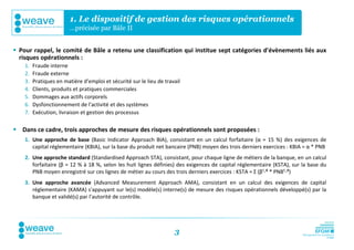 1. Le dispositif de gestion des risques opérationnels
                         …précisée par Bâle II


 Pour rappel, le comité de Bâle a retenu une classification qui institue sept catégories d'évènements liés aux
  risques opérationnels :
    1.   Fraude interne
    2.   Fraude externe
    3.   Pratiques en matière d'emploi et sécurité sur le lieu de travail
    4.   Clients, produits et pratiques commerciales
    5.   Dommages aux actifs corporels
    6.   Dysfonctionnement de l'activité et des systèmes
    7.   Exécution, livraison et gestion des processus

 Dans ce cadre, trois approches de mesure des risques opérationnels sont proposées :
    1. Une approche de base (Basic Indicator Approach BIA), consistant en un calcul forfaitaire (α = 15 %) des exigences de
       capital réglementaire (KBIA), sur la base du produit net bancaire (PNB) moyen des trois derniers exercices : KBIA = α * PNB
    2. Une approche standard (Standardised Approach STA), consistant, pour chaque ligne de métiers de la banque, en un calcul
       forfaitaire (β = 12 % à 18 %, selon les huit lignes définies) des exigences de capital réglementaire (KSTA), sur la base du
       PNB moyen enregistré sur ces lignes de métier au cours des trois derniers exercices : KSTA = Σ (β¹-⁸ * PNB¹-⁸)
    3. Une approche avancée (Advanced Measurement Approach AMA), consistant en un calcul des exigences de capital
       réglementaire (KAMA) s'appuyant sur le(s) modèle(s) interne(s) de mesure des risques opérationnels développé(s) par la
       banque et validé(s) par l'autorité de contrôle.




                                                                      3
 