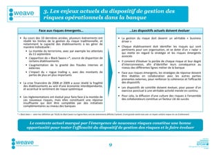 3. Les enjeux actuels du dispositif de gestion des
                              risques opérationnels dans la banque

                        Face aux risques émergents…                                                                               …Les dispositifs actuels doivent évoluer
  • Au cours des 10 dernières années, plusieurs événements ont                                                       • La gestion du risque doit devenir un véritable « business
    révélé les limites de la gestion du risque traditionnelle, et                                                      driver »
    notamment la capacité des établissements à les gérer de
    manière individuelle :                                                                                           • Chaque établissement doit identifier les risques qui sont
      • La montée du terrorisme, avec par exemple les attentats                                                        pertinents pour son organisation, et se doter d’un « radar »
        du 11 septembre                                                                                                qui mette en regard la stratégie et les risques émergents
                                                                                                                       associés
      • L’apparition de « Black Swans »*, source de disparition de
        certains établissements                                                                                      • Il convient d’évaluer la portée de chaque risque et leur degré
      • L’augmentation de la gravité des fraudes internes et                                                           d’interconnexion, afin d’identifier leurs conséquence au
        externes                                                                                                       niveau des différentes lignes métier de la banque
      • L’impact du « rogue trading », avec des montants de                                                          • Face aux risques émergents, les stratégies de réponse doivent
        pertes de plus en plus importants                                                                              être établies en collaboration avec les autres parties
                                                                                                                       prenantes externes, pour renforcer la cohérence et l’efficacité
  • La crise financière de 2008 et 2009 a aussi révélé la fragilité                                                    des dispositifs
    des établissements au sein d’une économie interdépendante,                                                       • Les dispositifs de contrôle doivent évoluer, pour passer d’un
    et accentué le sentiment de risque systémique
                                                                                                                       exercice ponctuel à une véritable activité menée en continu
  • Les réglementations ont évolué pour faire face à la montée de                                                    • Pour cela, la diffusion d’une culture des risques à l’ensemble
    ces nouveaux risques, mais elles constituent une réponse                                                           des collaborateurs constitue un facteur clé de succès
    insuffisante qui doit être complétée par des initiatives
    complémentaires au niveau des banques

* « Black Swan » : selon leur définition par TALEB, les Black Swans ou Cygnes Noirs sont des évènements difficiles à prévoir, d'une grande rareté mais avec un impact unitaire majeur en cas d’avènement



           Le contexte actuel marqué par l’émergence de nouveaux risques constitue une bonne
          opportunité pour tester l’efficacité du dispositif de gestion des risques et le faire évoluer



                                                                                                          9
 