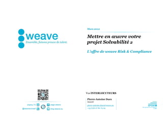 Mars 2012


                                Mettre en œuvre votre
                                projet Solvabilité 2
                                L’offre de weave Risk & Compliance




                                Vos INTERLOCUTEURS

                                Pierre-Antoine Duez
                                Associé
    chaîne TV   page weave      pierre-antoine.duez@weave.eu
@weaveconseil   blog.weave.eu   +33 (0)6 07 80 79 29
 