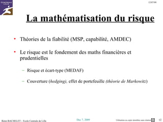 La mathématisation du risque Théories de la fiabilité (MSP, capabilité, AMDEC) Le risque est le fondement des maths financières et prudentielles Risque et écart-type (MEDAF) Couverture ( hedging),  effet de portefeuille  (théorie de  Markowitz ) 