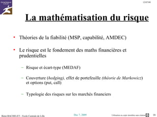 La mathématisation du risque Théories de la fiabilité (MSP, capabilité, AMDEC) Le risque est le fondement des maths financières et prudentielles Risque et écart-type (MEDAF) Couverture ( hedging),  effet de portefeuille  (théorie de Markowicz ) et options (put, call) Typologie des risques sur les marchés financiers 