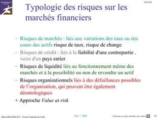 Typologie des risques sur les marchés financiers Risques de marchés : liés aux variations des taux ou des cours des actifs  risque de taux ,  risque de change   Risques de crédit : liés à la  fiabilité d'une contrepartie  , voire d'un  pays entier .   Risques de liquidité  liés au fonctionnement même des marchés et à la possibilité ou non de revendre un actif  Risques organisationnels  liés à des défaillances possibles de l’organisation, qui peuvent être également déontologiques + Approche  Value at risk 