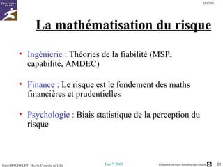 La mathématisation du risque Ingénierie :  Théories de la fiabilité (MSP, capabilité, AMDEC) Finance :  Le risque est le fondement des maths financières et prudentielles Psychologie :  Biais statistique de la perception du risque 