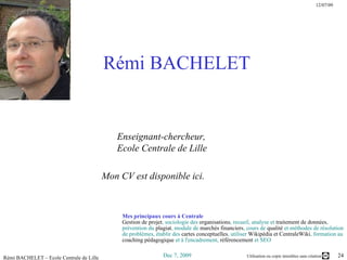 Rémi BACHELET   Enseignant-chercheur,       Ecole Centrale de Lille  Mon  CV est disponible ici .   Mes principaux cours à Centrale Gestion de projet , sociologie des  organisations , recueil, analyse et  traitement de données , prévention du  plagiat , module de  marchés financiers , cours de  qualité  et méthodes de résolution de problèmes, établir des  cartes conceptuelles , utiliser  Wikipédia et CentraleWiki , formation au  coaching pédagogique  et à l'encadrement,  référencement  et SEO 
