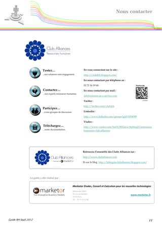 Nous contacter




                           Testez…                                         En vous connectant sur le site :
                           ...nos solutions sans engagement.               http://clubdrh.blogspot.com/

                                                                           En nous contactant par téléphone au :

                                                                           01 71 16 19 60
                            Contactez…                                     En nous contactant par mail :
                            ...nos experts ressources humaines.
                                                                           drh@solution-as-a-service.com

                                                                           Twitter :

                                                                           http://twitter.com/clubdrh
                           Participez…
                           ...à nos groupes de discussion.                 Linkedin :

                                                                           http://www.linkedin.com/groups?gid=2094399

                                                                           Viadeo :
                            Téléchargez…                                   http://www.viadeo.com/hu03/0022axw36p9sizj3/ressources-
                            ...notre documentation.                        humaines-club-alliances




                                                                          Retrouvez l’ensemble des Clubs Alliances sur :

                                                                          http://www.cluballiances.com

                                                                          Et sur le blog http://leblogducluballiances.blogspot.com/




                Ce guide a été réalisé par :


                                                             Marketor Etudes, Conseil et Exécution pour les nouvelles technologies
                                                             Maison des ESSEC
                                                             70, rue Cortambert
                                                                                                                    www.marketor.fr
                                                             75116 Paris
                                                             Tél. : 01 71 16 19 60




Guide RH SaaS 2012                                                                                                                    11
 