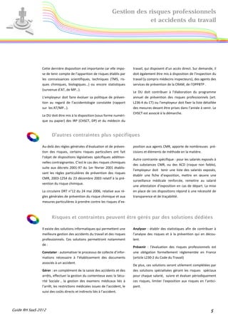 Gestion des risques professionnels
                                                                               et accidents du travail




                Cette dernière disposition est importante car elle impo-       travail, qui disposent d’un accès direct. Sur demande, il
                se de tenir compte de l’apparition de risques établis par      doit également être mis à disposition de l’inspection du
                les connaissances scientifiques, techniques (TMS, ris-         travail (y compris médecins inspecteurs), des agents des
                ques chimiques, biologiques…) ou encore statistiques           services de prévention de la CRAM, de l’OPPBTP .
                (survenue d’AT, de MP…).
                                                                               Le DU doit contribuer à l’élaboration du programme
                L’employeur doit faire évoluer sa politique de préven-         annuel de prévention des risques professionnels (art.
                tion au regard de l’accidentologie constatée (rapport          L236-4 du CT) ou l’employeur doit fixer la liste détaillée
                sur les AT/MP…).                                               des mesures devant être prises dans l’année à venir. Le
                                                                               CHSCT est associé à la démarche.
                Le DU doit être mis à la disposition (sous forme numéri-
                que ou papier) des IRP (CHSCT, DP) et du médecin du



                      D’autres contraintes plus spécifiques

                Au-delà des règles générales d’évaluation et de préven-        position aux agents CMR, apporte de nombreuses pré-
                tion des risques, certains risques particuliers ont fait       cisions et éléments de méthode en la matière.
                l’objet de dispositions législatives spécifiques addition-
                                                                               Autre contrainte spécifique : pour les salariés exposés à
                nelles contraignantes. C’est le cas des risques chimiques
                                                                               des substances CMR, ou des ACD (risque non faible),
                suite aux décrets 2001-97 du 1er février 2001 établis-
                                                                               l’employeur doit tenir une liste des salariés exposés,
                sant les règles particulières de prévention des risques
                                                                               établir une fiche d’exposition, mettre en œuvre une
                CMR, 2003-1254 du 23 décembre 2003 relatif à la pré-
                                                                               surveillance médicale renforcée, remettre au salarié
                vention du risque chimique.
                                                                               une attestation d’exposition en cas de départ. La mise
                La circulaire DRT n°12 du 24 mai 2006, relative aux rè-        en place de ces dispositions répond à une nécessité de
                gles générales de prévention du risque chimique et aux         transparence et de traçabilité.
                mesures particulières à prendre contre les risques d’ex-



                      Risques et contraintes peuvent être gérés par des solutions dédiées

                Il existe des solutions informatiques qui permettent une       Analyser : établir des statistiques afin de contribuer à
                meilleure gestion des accidents du travail et des risques      l’analyse des risques et à la prévention qui en décou-
                professionnels. Ces solutions permettront notamment            lent.
                de :
                                                                               Prévenir : l’évaluation des risques professionnels est
                Constater : automatiser le processus de collecte d’infor-      une obligation formellement réglementée en France
                mations nécessaire à l’établissement des documents             (article L230-2 du Code du Travail)
                associés à un accident.
                                                                               De plus, ces solutions seront utilement complétées par
                Gérer : en complément de la saisie des accidents et des        des solutions spécialisées gérant les risques spéciaux
                arrêts, effectuer la gestion du contentieux avec la Sécu-      pour chaque salarié, suivre et évaluer périodiquement
                rité Sociale , la gestion des examens médicaux liés à          ces risques, limiter l’exposition aux risques en l’antici-
                l’arrêt, les restrictions médicales issues de l’accident, le   pant.
                suivi des coûts directs et indirects liés à l’accident.




Guide RH SaaS 2012                                                                                                                   5
 