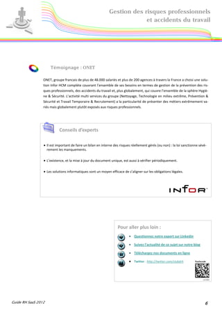 Gestion des risques professionnels
                                                                          et accidents du travail




                     Témoignage : ONET

                 ONET, groupe francais de plus de 48.000 salariés et plus de 200 agences à travers la France a choisi une solu-
                 tion Infor HCM complète couvrant l’ensemble de ses besoins en termes de gestion de la prévention des ris-
                 ques professionnels, des accidents du travail et, plus globalement, qui couvre l’ensemble de la sphère Hygiè-
                 ne & Sécurité. L’activité multi services du groupe (Nettoyage, Technologie en milieu extrême, Prévention &
                 Sécurité et Travail Temporaire & Recrutement) a la particularité de présenter des métiers extrêmement va-
                 riés mais globalement plutôt exposés aux risques professionnels.




                           Conseils d’experts

                 • Il est important de faire un bilan en interne des risques réellement gérés (ou non) : la loi sanctionne sévè-
                   rement les manquements.

                 • L’existence, et la mise à jour du document unique, est aussi à vérifier périodiquement.

                 • Les solutions informatiques sont un moyen efficace de s’aligner sur les obligations légales.




                                                                   Pour aller plus loin :
                                                                           • Questionnez notre expert sur Linkedin

                                                                           • Suivez l’actualité de ce sujet sur notre blog

                                                                           • Téléchargez nos documents en ligne

                                                                           • Twitter : http://twitter.com/clubdrh




Guide RH SaaS 2012                                                                                                            6
 
