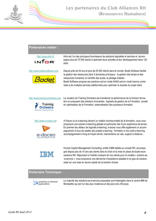 Les partenaires du Club Alliances RH
                                                                     (Ressources Humaines)




                Partenaires métier :

                        http://www.infor.fr/        Infor est l’un des principaux fournisseurs de solutions logicielles et services et accom-
                                                    pagne plus de 70 000 clients à optimiser leurs activités et leur développement dans 125
                                                    pays.

                http://www.bodet-software.com       Depuis près de 25 ans et plus de 25 000 clients dans le monde, Bodet Software facilite
                                                    la gestion des ressources dans 3 domaines principaux : la gestion des temps et des
                                                    ressources humaines, le contrôle des accès, le pilotage d'atelier.
                                                    Bodet Software propose ses solutions soit en mode SAAS soit en mode licence combi-
                                                    nées à de multiples services additionnels pour optimiser la réussite du projet client.



                http://www.training-orchestra.com   La vocation de Training Orchestra est d’améliorer la performance de la fonction forma-
                                                    tion en proposant des solutions innovantes : logiciels de gestion de la Formation, conseil
                                                    en optimisation de la Formation, externalisation des processus formation.




                     http://www.e-doceo.net         A l'heure où le e-learning devient un maillon incontournable de la formation, nous vous
                                                    proposons une solution e-learning globale et pertinente née d'une expérience de terrain.
                                                    En premier lieu éditeur de logiciels e-learning, e-doceo vous offre également un accom-
                                                    pagnement à tous les stades des projets e-learning : formation à nos outils e-learning,
                                                    accompagnement à long et moyen terme, interventions sur site, support à distance...




                                                    Human Capital Management Consulting, entité d’IBM dédiée au conseil RH, accompa-
                                                    gne depuis plus de 10 ans ses clients dans le choix et la mise en place de toutes leurs
                                                    solutions RH. Répondant à l’intérêt croissant de nos clients pour le modèle « solution-as
                                                    -a-service », nous proposons une démarche d’assistance adaptée à ce type de solution,
                                                    axée sur une mise en œuvre rapide de la solution choisie.


                Partenaire Technique :

                                                    La majorité des solutions-as-a-service proposées sont hébergées dans le centre IBM de
                                                    Montpellier qui est l'un des plus modernes et des plus sûrs d'Europe.




Guide RH SaaS 2012                                                                                                                        9
 