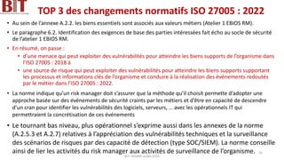 TOP 3 des changements normatifs ISO 27005 : 2022
• Au sein de l’annexe A.2.2. les biens essentiels sont associés aux valeurs métiers (Atelier 1 EBIOS RM).
• Le paragraphe 6.2. Identification des exigences de base des parties intéressées fait écho au socle de sécurité
de l’atelier 1 EBIOS RM.
• En résumé, on passe :
• d’une menace qui peut exploiter des vulnérabilités pour atteindre les biens supports de l’organisme dans
l’ISO 27005 : 2018 à
• une source de risque qui peut exploiter des vulnérabilités pour atteindre les biens supports supportant
les processus et informations clés de l’organisme et conduire à la réalisation des événements redoutés
par le métier dans l’ISO 27005 : 2022.
• La norme indique qu’un risk manager doit s’assurer que la méthode qu’il choisit permette d’adopter une
approche basée sur des événements de sécurité craints par les métiers et d’être en capacité de descendre
d’un cran pour identifier les vulnérabilités des logiciels, serveurs, … avec les opérationnels IT qui
permettraient la concrétisation de ces événements
• Le tournant bas niveau, plus opérationnel s’exprime aussi dans les annexes de la norme
(A.2.5.3 et A.2.7) relatives à l’appréciation des vulnérabilités techniques et la surveillance
des scénarios de risques par des capacité de détection (type SOC/SIEM). La norme conseille
ainsi de lier les activités du risk manager aux activités de surveillance de l’organisme.
BIT- AXIANS-Juillet 2024
10
 