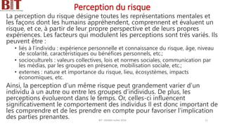 Perception du risque
La perception du risque désigne toutes les représentations mentales et
les façons dont les humains appréhendent, comprennent et évaluent un
risque, et ce, à partir de leur propre perspective et de leurs propres
expériences. Les facteurs qui modulent les perceptions sont très variés. Ils
peuvent être :
• liés à l’individu : expérience personnelle et connaissance du risque, âge, niveau
de scolarité, caractéristiques ou bénéfices personnels, etc.;
• socioculturels : valeurs collectives, lois et normes sociales, communication par
les médias, par les groupes en présence, mobilisation sociale, etc.;
• externes : nature et importance du risque, lieu, écosystèmes, impacts
économiques, etc.
Ainsi, la perception d’un même risque peut grandement varier d’un
individu à un autre ou entre les groupes d’individus. De plus, les
perceptions évolueront dans le temps. Or, celles-ci influencent
significativement le comportement des individus Il est donc important de
les comprendre et de les prendre en compte pour favoriser l’implication
des parties prenantes. BIT- AXIANS-Juillet 2024 11
 