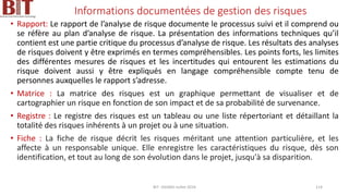 Informations documentées de gestion des risques
• Rapport: Le rapport de l’analyse de risque documente le processus suivi et il comprend ou
se réfère au plan d’analyse de risque. La présentation des informations techniques qu’il
contient est une partie critique du processus d’analyse de risque. Les résultats des analyses
de risques doivent y être exprimés en termes compréhensibles. Les points forts, les limites
des différentes mesures de risques et les incertitudes qui entourent les estimations du
risque doivent aussi y être expliqués en langage compréhensible compte tenu de
personnes auxquelles le rapport s’adresse.
• Matrice : La matrice des risques est un graphique permettant de visualiser et de
cartographier un risque en fonction de son impact et de sa probabilité de survenance.
• Registre : Le registre des risques est un tableau ou une liste répertoriant et détaillant la
totalité des risques inhérents à un projet ou à une situation.
• Fiche : La fiche de risque décrit les risques méritant une attention particulière, et les
affecte à un responsable unique. Elle enregistre les caractéristiques du risque, dès son
identification, et tout au long de son évolution dans le projet, jusqu'à sa disparition.
BIT- AXIANS-Juillet 2024 114
 