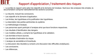 Rapport d’appréciation / traitement des risques
• La portée du rapport varie selon les objectifs et le domaine de l’analyse. Sauf pour des analyses très simples, la
documentation comporte habituellement les sections suivantes :
• Le résumé, incluant les conclusions.
• Les objectifs et le domaine d’application.
• Les limites, les hypothèses et la justification des hypothèses.
• La description des parties pertinentes du système.
• La méthodologie d’analyse.
• Les personnes ayant participé à l’analyse ainsi que leurs fonctions respectives.
• Les résultats d’identification des dangers.
• Les modèles utilisés, y compris les hypothèses et la validation.
• Les données et leurs sources.
• Les résultats d’estimation du risque.
• L’analyse de sensibilité et d’incertitude.
• La discussion des résultats (y compris une discussion des difficultés analytiques).
• Les conclusions.
• Les références.
BIT- AXIANS-Juillet 2024 115
 