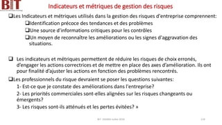 Indicateurs et métriques de gestion des risques
❑Les Indicateurs et métriques utilisés dans la gestion des risques d'entreprise comprennent:
❑Identification précoce des tendances et des problèmes
❑Une source d'informations critiques pour les contrôles
❑Un moyen de reconnaître les améliorations ou les signes d'aggravation des
situations.
❑ Les indicateurs et métriques permettent de réduire les risques de choix erronés,
d’engager les actions correctrices et de mettre en place des axes d’amélioration. Ils ont
pour finalité d’ajuster les actions en fonction des problèmes rencontrés.
❑Les professionnels du risque devraient se poser les questions suivantes:
1- Est-ce que je constate des améliorations dans l'entreprise?
2- Les priorités commerciales sont-elles alignées sur les risques changeants ou
émergents?
3- Les risques sont-ils atténués et les pertes évitées? »
BIT- AXIANS-Juillet 2024 124
 