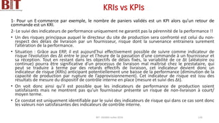 KRIs vs KPIs
1- Pour un E-commerce par exemple, le nombre de paniers validés est un KPI alors qu’un retour de
commande est un KRI.
2- Le suivi des indicateurs de performance uniquement ne garantit pas la pérennité de la performance !!
• Un des risques principaux auquel le directeur du site de production sera confronté est celui du non-
respect des délais de livraison par un fournisseur, risque dont la survenance entrainera surement
l’altération de la performance.
• Situation : Grâce aux ERP, il est aujourd’hui effectivement possible de suivre comme indicateur de
risque l’évolution des ∆t entre le jour et l’heure de la passation d’une commande à un fournisseur et
sa réception. Tout en restant dans les objectifs de délais fixés, la variabilité de ce ∆t (aléatoire ou
continue) pourra être significative d’un processus de livraison mal maîtrisé chez le prestataire, qui
peut se traduire à terme par des retards effectifs de livraison, cet indicateur devient donc un
indicateur de risque (KRIs) anticipant potentiellement une baisse de la performance (diminution de la
capacité de production par rupture de l’approvisionnement). Cet indicateur de risque est issu des
résultats de mesure du dispositif de contrôle interne en place (mesure et suivi des ∆t).
• On voit donc ainsi qu’il est possible que les indicateurs de performance de production soient
satisfaisants mais ne montrent pas qu’un fournisseur présente un risque de non-livraison à court/
moyen terme.
• Ce constat est uniquement identifiable par le suivi des indicateurs de risque qui dans ce cas sont donc
les valeurs non satisfaisantes des indicateurs de contrôle interne.
BIT- AXIANS-Juillet 2024 126
 