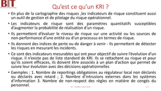 Qu’est ce qu’un KRI ?
• En plus de la cartographie des risques ,les indicateurs de risque constituent aussi
un outil de gestion et de pilotage du risque opérationnel.
• Les indicateurs de risque sont des paramètres quantitatifs susceptibles
d’augmenter la probabilité de réalisation d’un risque.
• Ils permettent d’évaluer le niveau de risque sur une activité ou les sources de
non-performance d’une entité ou d’un processus en termes de risque.
• Ils donnent des indices de perte ou de danger à venir - Ils permettent de détecter
les risques en mesurant les incidents.
• Ce sont des indicateurs mesurables qui ont pour objectif de suivre l’évolution d’un
risque. Il n’existe pas de liste standard de KRI. Ils se rattachent au risque et pour
qu’ils soient efficaces, ils doivent être associés à un plan d’action qui permet de
suivre leur évolution avec des décisions opérationnelles
• Exemples : 1. Nombre de reportings obligatoires au régulateur local non déclarés
ou déclarés avec retard ; 2. Nombre d’intrusions externes dans les systèmes
d’information 3. Nombre de non-respect des règles en matière de congés du
personnel. BIT- AXIANS-Juillet 2024 127
 