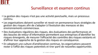 Surveillance et examen continus
• La gestion des risques n’est pas une activité ponctuelle, mais un processus
continu.
• Les organisations doivent surveiller et revoir en permanence leurs stratégies de
gestion des risques afin de s’adapter à l’évolution des menaces et des
environnements commerciaux.
• Des évaluations régulières des risques, des évaluations des performances et
des boucles de retour d’information permettent aux entreprises d’identifier les
risques émergents, de mesurer l’efficacité des contrôles des risques existants et
d’affiner leur approche de la gestion des risques en conséquence.
• En adoptant une culture d’amélioration continue, les organisations peuvent
rester à l’affût des risques potentiels et tirer parti de nouvelles opportunités.
BIT- AXIANS-Juillet 2024 128
 