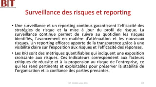 Surveillance des risques et reporting
• Une surveillance et un reporting continus garantissent l'efficacité des
stratégies de risque et la mise à jour du profil de risque. La
surveillance continue permet de suivre au quotidien les risques
identifiés, l'avancement en matière d'atténuation et les nouveaux
risques. Un reporting efficace apporte de la transparence grâce à une
visibilité claire sur l'exposition aux risques et l'efficacité des réponses.
• Les KRI sont des métriques quantifiables qui indiquent une exposition
croissante aux risques. Ces indicateurs correspondent aux facteurs
critiques de réussite et à la propension au risque de l'entreprise, ce
qui les rend pertinents et exploitables pour préserver la stabilité de
l'organisation et la confiance des parties prenantes.
BIT- AXIANS-Juillet 2024 129
 