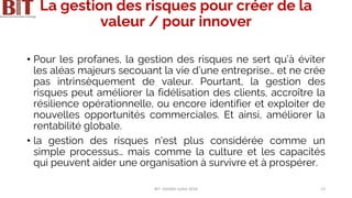 La gestion des risques pour créer de la
valeur / pour innover
• Pour les profanes, la gestion des risques ne sert qu’à éviter
les aléas majeurs secouant la vie d’une entreprise… et ne crée
pas intrinsèquement de valeur. Pourtant, la gestion des
risques peut améliorer la fidélisation des clients, accroître la
résilience opérationnelle, ou encore identifier et exploiter de
nouvelles opportunités commerciales. Et ainsi, améliorer la
rentabilité globale.
• la gestion des risques n’est plus considérée comme un
simple processus… mais comme la culture et les capacités
qui peuvent aider une organisation à survivre et à prospérer.
BIT- AXIANS-Juillet 2024 13
 