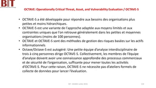 OCTAVE: Operationally Critical Threat, Asset, and Vulnerability Evaluation / OCTAVE-S
• OCTAVE-S a été développée pour répondre aux besoins des organisations plus
petites et moins hiérarchiques.
• OCTAVE-S est une variante de l'approche adaptée aux moyens limités et aux
contraintes uniques que l'on retrouve généralement dans les petites et moyennes
organisations (moins de 100 personnes).
• OCTAVE et OCTAVE-S sont des méthodes de gestion des risques basées sur les actifs
informationnels
• Octave/Octave-S est autogéré: Une petite équipe d’analyse interdisciplinaire de
trois à cinq personnes dirige OCTAVE-S. Collectivement, les membres de l’équipe
d’analyse doivent avoir une connaissance approfondie des processus commerciaux
et de sécurité de l’organisation, suffisante pour mener toutes les activités
d’OCTAVE-S. Pour cette raison, OCTAVE-S ne nécessite pas d’ateliers formels de
collecte de données pour lancer l’évaluation.
BIT- AXIANS-Juillet 2024 132
 