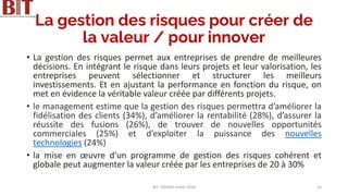 La gestion des risques pour créer de
la valeur / pour innover
• La gestion des risques permet aux entreprises de prendre de meilleures
décisions. En intégrant le risque dans leurs projets et leur valorisation, les
entreprises peuvent sélectionner et structurer les meilleurs
investissements. Et en ajustant la performance en fonction du risque, on
met en évidence la véritable valeur créée par différents projets.
• le management estime que la gestion des risques permettra d’améliorer la
fidélisation des clients (34%), d’améliorer la rentabilité (28%), d’assurer la
réussite des fusions (26%), de trouver de nouvelles opportunités
commerciales (25%) et d’exploiter la puissance des nouvelles
technologies (24%)
• la mise en œuvre d’un programme de gestion des risques cohérent et
globale peut augmenter la valeur créée par les entreprises de 20 à 30%
BIT- AXIANS-Juillet 2024 14
 