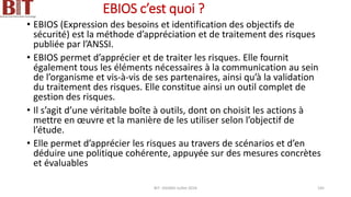 EBIOS c’est quoi ?
• EBIOS (Expression des besoins et identification des objectifs de
sécurité) est la méthode d’appréciation et de traitement des risques
publiée par l’ANSSI.
• EBIOS permet d’apprécier et de traiter les risques. Elle fournit
également tous les éléments nécessaires à la communication au sein
de l’organisme et vis-à-vis de ses partenaires, ainsi qu’à la validation
du traitement des risques. Elle constitue ainsi un outil complet de
gestion des risques.
• Il s’agit d’une véritable boîte à outils, dont on choisit les actions à
mettre en œuvre et la manière de les utiliser selon l’objectif de
l’étude.
• Elle permet d’apprécier les risques au travers de scénarios et d’en
déduire une politique cohérente, appuyée sur des mesures concrètes
et évaluables
BIT- AXIANS-Juillet 2024 145
 