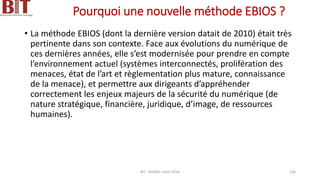 Pourquoi une nouvelle méthode EBIOS ?
• La méthode EBIOS (dont la dernière version datait de 2010) était très
pertinente dans son contexte. Face aux évolutions du numérique de
ces dernières années, elle s’est modernisée pour prendre en compte
l’environnement actuel (systèmes interconnectés, prolifération des
menaces, état de l’art et règlementation plus mature, connaissance
de la menace), et permettre aux dirigeants d’appréhender
correctement les enjeux majeurs de la sécurité du numérique (de
nature stratégique, financière, juridique, d’image, de ressources
humaines).
BIT- AXIANS-Juillet 2024 146
 