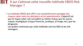 À qui s’adresse cette nouvelle méthode EBIOS Risk
Manager ?
• La méthode EBIOS doit offrir une compréhension partagée des
risques cyber entre les décideurs et les opérationnels. L’objectif est
que le risque cyber soit considéré au même niveau que les autres
risques stratégiques (risque financier, juridique, d’image, etc.) par les
dirigeants.
Les publics intéressés par cette méthode sont les RSSI et les risk
managers.
BIT- AXIANS-Juillet 2024 147
 