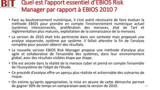 Quel est l’apport essentiel d’EBIOS Risk
Manager par rapport à EBIOS 2010 ?
• Face au bouleversement numérique, il s’est avéré nécessaire de faire évoluer la
méthode EBIOS pour prendre en compte l’environnement numérique actuel
(systèmes interconnectés, prolifération des menaces, état de l’art et
règlementation plus matures, exploitation de la connaissance de la menace).
• La version de 2010 était très pertinente dans son contexte mais proposait une
analyse séquencée, système par système. Il fallait attendre la fin de l’analyse
complète pour pouvoir obtenir des résultats.
• La nouvelle version EBIOS Risk Manager propose une méthode d’analyse plus
agile et collaborative de l’ensemble des systèmes, dans leur environnement
global, avec des résultats visibles étape par étape.
• Elle est ancrée dans la réalité de la menace cyber et prend en compte l’ensemble
de l’écosystème de l’objet de l’étude.
• Ce procédé d’analyse offre un aperçu plus réaliste et actionnable des scénarios de
risque.
• On estime qu’après appropriation, la mise en œuvre de cette démarche permet
de gagner 30% de temps en comparaison avec la version de 2010.
BIT- AXIANS-Juillet 2024 148
 