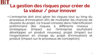 La gestion des risques pour créer de
la valeur / pour innover
• L'entreprise doit ainsi gérer les risques tout au long du
processus d'innovation afin de multiplier les chances de
réussite du projet. Ce travail consiste dans l'identification
préliminaire des risques à différents niveaux :
stratégique (impact sur l'entreprise souhaitant
développer un produit nouveau), projet (impact sur
l'organisation en charge du projet d'innovation) et
produit (impact sur le processus de conception).
BIT- AXIANS-Juillet 2024 15
 