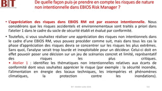 De quelle façon puis-je prendre en compte les risques de nature
non intentionnelle dans EBIOS Risk Manager ?
• L’appréciation des risques dans EBIOS RM est par essence intentionnelle. Nous
considérons que les risques accidentels et environnementaux sont traités a priori dans
l’atelier 1 dans le cadre du socle de sécurité établi et évalué par conformité.
• Toutefois, si vous souhaitez réaliser une appréciation des risques non intentionnels dans
le cadre d’une EBIOS RM, vous pouvez procéder comme suit, mais dans tous les cas la
phase d’appréciation des risques devra se concentrer sur les risques les plus extrêmes.
Sans quoi, l’analyse serait trop lourde et inexploitable pour un décideur. Celui-ci doit en
effet pouvoir poser une décision sur un jeu de scénarios concret et limité, représentatif
des risques les plus critiques.
• Atelier 1 : identifiez les thématiques non intentionnelles relatives aux écarts de
conformité dont vous souhaitez apprécier le risque (par exemple : la sécurité incendie,
l’alimentation en énergie des locaux techniques, les intempéries et phénomènes
climatiques, la protection contre les inondations).
BIT- AXIANS-Juillet 2024 152
 
