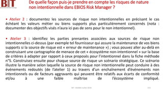 De quelle façon puis-je prendre en compte les risques de nature
non intentionnelle dans EBIOS Risk Manager ?
• Atelier 2 : documentez les sources de risque non intentionnelles en précisant le cas
échéant les valeurs métier ou biens supports plus particulièrement concernés (nota :
documenter des objectifs visés n’aura ici pas de sens pour le non intentionnel).
• Atelier 3 : identifiez les parties prenantes associées aux sources de risque non
intentionnelles ci-dessus (par exemple tel fournisseur qui assure la maintenance de vos biens
supports si la source de risque est « erreur de maintenance ») ; vous pouvez aller au-delà en
construisant une cartographie de menace de cet « écosystème non-intentionnel » sur la base
de critères à adapter par rapport à ceux proposés pour l’intentionnel dans la fiche méthode
n°5. Construisez ensuite pour chaque source de risque un scénario stratégique. Ce scénario
illustre la manière selon laquelle la source de risque non intentionnelle peut conduire à des
événements redoutés (de l’atelier 1) au travers d’un enchaînement d’événements non
intentionnels ou de facteurs aggravants qui peuvent être relatifs aux écarts de conformité
et/ou à une faible maîtrise de l’écosystème impliqué.
BIT- AXIANS-Juillet 2024 153
 