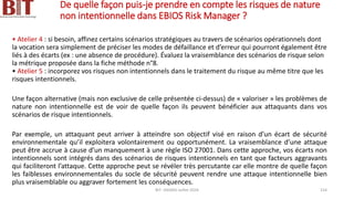 De quelle façon puis-je prendre en compte les risques de nature
non intentionnelle dans EBIOS Risk Manager ?
• Atelier 4 : si besoin, affinez certains scénarios stratégiques au travers de scénarios opérationnels dont
la vocation sera simplement de préciser les modes de défaillance et d’erreur qui pourront également être
liés à des écarts (ex : une absence de procédure). Évaluez la vraisemblance des scénarios de risque selon
la métrique proposée dans la fiche méthode n°8.
• Atelier 5 : incorporez vos risques non intentionnels dans le traitement du risque au même titre que les
risques intentionnels.
Une façon alternative (mais non exclusive de celle présentée ci-dessus) de « valoriser » les problèmes de
nature non intentionnelle est de voir de quelle façon ils peuvent bénéficier aux attaquants dans vos
scénarios de risque intentionnels.
Par exemple, un attaquant peut arriver à atteindre son objectif visé en raison d’un écart de sécurité
environnementale qu’il exploitera volontairement ou opportunément. La vraisemblance d’une attaque
peut être accrue à cause d’un manquement à une règle ISO 27001. Dans cette approche, vos écarts non
intentionnels sont intégrés dans des scénarios de risques intentionnels en tant que facteurs aggravants
qui faciliteront l’attaque. Cette approche peut se révéler très percutante car elle montre de quelle façon
les faiblesses environnementales du socle de sécurité peuvent rendre une attaque intentionnelle bien
plus vraisemblable ou aggraver fortement les conséquences.
BIT- AXIANS-Juillet 2024 154
 