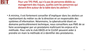 Pour une TPE-PME, qui n’a pas de personne dédiée au
management des risques, quelles sont les personnes qui
doivent être autour de la table dans les ateliers ?
• A minima, il est fortement conseiller d’impliquer dans les ateliers un
représentant du métier ou de la direction et un responsable des
systèmes d’information. Néanmoins, la cybersécurité étant un
domaine particulièrement technique, nous conseillons aux PME de se
faire accompagner par un prestataire maîtrisant les enjeux et la
méthode. Pour cela le club EBIOS et le CLUSIF peuvent aider à
prendre en main la méthode et à identifier des prestataires.
BIT- AXIANS-Juillet 2024 155
 