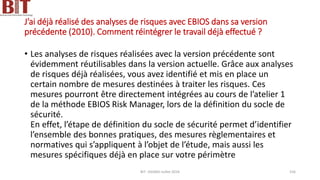 J’ai déjà réalisé des analyses de risques avec EBIOS dans sa version
précédente (2010). Comment réintégrer le travail déjà effectué ?
• Les analyses de risques réalisées avec la version précédente sont
évidemment réutilisables dans la version actuelle. Grâce aux analyses
de risques déjà réalisées, vous avez identifié et mis en place un
certain nombre de mesures destinées à traiter les risques. Ces
mesures pourront être directement intégrées au cours de l’atelier 1
de la méthode EBIOS Risk Manager, lors de la définition du socle de
sécurité.
En effet, l’étape de définition du socle de sécurité permet d’identifier
l’ensemble des bonnes pratiques, des mesures règlementaires et
normatives qui s’appliquent à l’objet de l’étude, mais aussi les
mesures spécifiques déjà en place sur votre périmètre
BIT- AXIANS-Juillet 2024 156
 