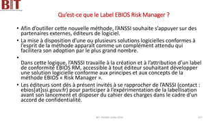 Qu’est-ce que le Label EBIOS Risk Manager ?
• Afin d’outiller cette nouvelle méthode, l’ANSSI souhaite s’appuyer sur des
partenaires externes, éditeurs de logiciel.
• La mise à disposition d’une ou plusieurs solutions logicielles conformes à
l’esprit de la méthode apparaît comme un complément attendu qui
facilitera son adoption par le plus grand nombre.
•
Dans cette logique, l’ANSSI travaille à la création et à l’attribution d’un label
de conformité EBIOS RM, accessible à tout éditeur souhaitant développer
une solution logicielle conforme aux principes et aux concepts de la
méthode EBIOS « Risk Manager ».
• Les éditeurs sont dès à présent invités à se rapprocher de l’ANSSI (contact :
ebios[at]ssi.gouv.fr) pour participer à l’expérimentation de la labellisation
avant son lancement et disposer du cahier des charges dans le cadre d’un
accord de confidentialité.
BIT- AXIANS-Juillet 2024 157
 