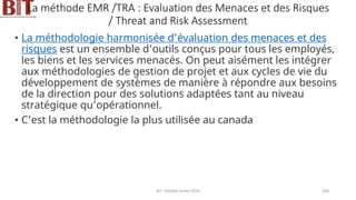 La méthode EMR /TRA : Evaluation des Menaces et des Risques
/ Threat and Risk Assessment
• La méthodologie harmonisée d’évaluation des menaces et des
risques est un ensemble d’outils conçus pour tous les employés,
les biens et les services menacés. On peut aisément les intégrer
aux méthodologies de gestion de projet et aux cycles de vie du
développement de systèmes de manière à répondre aux besoins
de la direction pour des solutions adaptées tant au niveau
stratégique qu’opérationnel.
• C’est la méthodologie la plus utilisée au canada
BIT- AXIANS-Juillet 2024 168
 