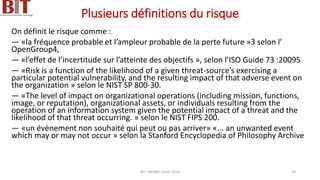 Plusieurs définitions du risque
On définit le risque comme :
— «la fréquence probable et l’ampleur probable de la perte future »3 selon l’
OpenGroup4,
— «l’effet de l’incertitude sur l’atteinte des objectifs », selon l’ISO Guide 73 :20095
— «Risk is a function of the likelihood of a given threat-source’s exercising a
particular potential vulnerability, and the resulting impact of that adverse event on
the organization » selon le NIST SP 800-30.
— «The level of impact on organizational operations (including mission, functions,
image, or reputation), organizational assets, or individuals resulting from the
operation of an information system given the potential impact of a threat and the
likelihood of that threat occurring. » selon le NIST FIPS 200.
— «un évènement non souhaité qui peut ou pas arriver» «... an unwanted event
which may or may not occur » selon la Stanford Encyclopedia of Philosophy Archive
BIT- AXIANS-Juillet 2024 19
 