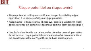 Risque potentiel ou risque avéré
• Risque potentiel « Risque associé à un danger hypothétique (par
opposition à un risque avéré), mais jugé plausible.
• Risque avéré « Risque connu et éprouvé, associé à un danger établi
dont l’existence est certaine et reconnue comme étant authentique »
• Une évaluation fondée sur de nouvelles données pourrait permettre
de déclarer un risque potentiel comme étant avéré ou comme étant
nul dans l’éventualité où l’hypothèse de base serait rejetée.
BIT- AXIANS-Juillet 2024 20
 