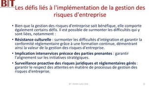 Les défis liés à l'implémentation de la gestion des
risques d'entreprise
• Bien que la gestion des risques d'entreprise soit bénéfique, elle comporte
également certains défis. Il est possible de surmonter les difficultés qui y
sont liées, notamment :
• Résistance culturelle : surmonter les difficultés d'intégration et garantir la
conformité réglementaire grâce à une formation continue, démontrant
ainsi la valeur de la gestion des risques d'entreprise.
• Implication interservices précoce des parties prenantes : garantir
l'alignement sur les initiatives stratégiques.
• Surveillance proactive des risques juridiques et réglementaires gérés :
garantir le respect des attentes en matière de processus de gestion des
risques d'entreprise.
BIT- AXIANS-Juillet 2024 24
 