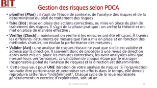 Gestion des risques selon PDCA
• planifier (Plan) : il s’agit de l’étude de contexte, de l’analyse des risques et de la
détermination du plan de traitement des risques
• faire (Do) : mise en place des actions correctives, ou mise en place du plan de
traitement des risques. Il s’agit de la phase pratique : on arrête la théorie et on
met en place de manière effective ;
• Vérifier (Check) : maintenant on vérifie si les mesures ont été efficaces. À travers
les différents instruments de mesure que l’on a mis en place et en fonction des
méthodes choisies, on évalue la performance des mesures ;
• Valider (Act) : une analyse de risques réussie ne vaut que si elle est validée et
admise par la direction. Il convient donc de procéder à une revue de direction
après avoir mis en place les mesures correctives, les avoir analysées ainsi que
mesuré leurs performances. La validation de chaque étape par le manager
(responsable global de l’analyse de risques) et la direction est déterminante.
• Cette roue vaut pour UNE itération de votre analyse de risques. Si l’organisation
souhaite être performante et pérenniser ses efforts dans le temps, elle devrait
reproduire cette roue “indéfiniment”. Chaque cycle de la roue représente
généralement un exercice d’exploitation, soit un an.
BIT- AXIANS-Juillet 2024 29
 