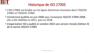 Historique de ISO 27005
• L'ISO 27005 est fondée sur les lignes directrices énoncées dans l'ISO/CEI
27001 et l'ISO/CEI 27002.
• Initialement publiée en juin 2008 sous l'acronyme ISO/CEI 27005:2008,
elle a été rééditée en 2011, puis en 2018.
• L’organisation ISO a publié en octobre 2022 une version révisée (Edition 4)
de la norme ISO/CEI 27005
BIT- AXIANS-Juillet 2024 3
 