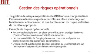 Gestion des risques opérationnels
• La gestion des risques opérationnels (ORM) offre aux organisations
l'assurance nécessaire que les contrôles en place sont conçus et
fonctionnent efficacement, et que l'atténuation du risque s'effectue
de manière appropriée.
• Exemple de risques opérationnels
• Aucune technologie n'est en place pour détecter et protéger le réseau
d'outils d'évaluation de vulnérabilité non autorisés.
• Les responsabilités de l'employé en ce qui concerne la réponse aux
problèmes ne sont pas claires ni documentées.
• L'équipement qui stocke les données sensibles ou les informations sur
l'entreprise n'est pas sécurisé de manière appropriée.
BIT- AXIANS-Juillet 2024 31
 