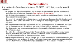 Préconisations
A la lumière des évolutions de la norme ISO 27005 : 2022, il est conseillé aux risk
managers :
• D’adopter une méthodologie EBIOS Risk Manager ou une méthode qui s’en rapprocherait
articulant des scénarios de risques de haut niveau et de bas niveau ;
• De désigner des propriétaires des risques, de les sensibiliser, mobiliser et fédérer autour de
l’exercice d’analyse de risques ;
• De nourrir le plan de traitement des risques à partir des standards de sécurité et notamment
l’annexe A de la 27001 et la 27002 et de challenger les mesures par rapport à leur apport
sécurité ;
• De déployer une méthode d’appréciation de l’efficacité des mesures de traitement du risque
sur le risque permettant de légitimer les mesures et de fiabiliser les risques résiduels ;
• De documenter leur processus de gestion des risques et les résultats de chaque itération
d’analyse de risques ;
• De créer des ponts entre Risques, Cyber Threat Intelligence pour identifier les sources de
risques, Détection SOC/CERT pour orienter la détection par les risques craints et Tests
d’intrusion pour éprouver la vraisemblance des risques.
• Cette nouvelle version de l’ISO 27005 n’est pas un basculement dans l’univers des risques, elle
vient confirmer une tendance de fond, l’analyse de risques n’est plus un exercice ponctuel sur
un coin de table mais un pilier de l’amélioration continue de la sécurité auditable.
BIT- AXIANS-Juillet 2024
33
 